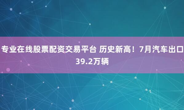 专业在线股票配资交易平台 历史新高！7月汽车出口39.2万辆