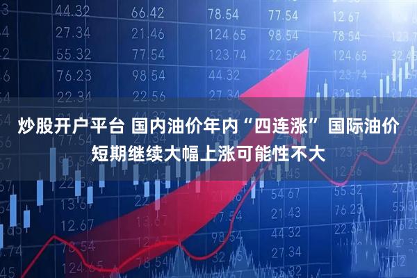 炒股开户平台 国内油价年内“四连涨” 国际油价短期继续大幅上涨可能性不大