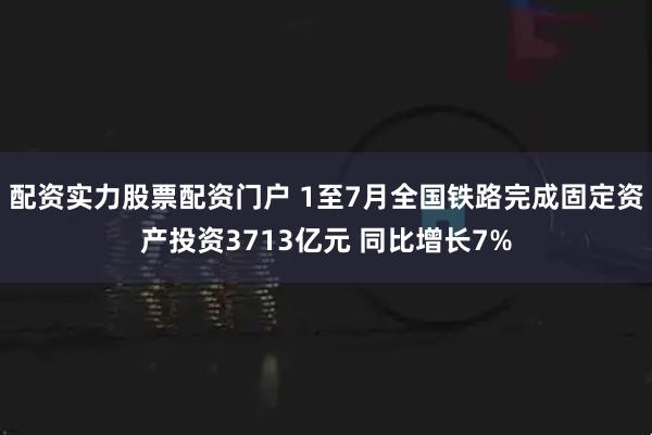 配资实力股票配资门户 1至7月全国铁路完成固定资产投资3713亿元 同比增长7%