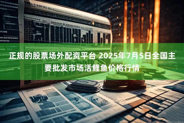 正规的股票场外配资平台 2025年7月5日全国主要批发市场活鲤鱼价格行情
