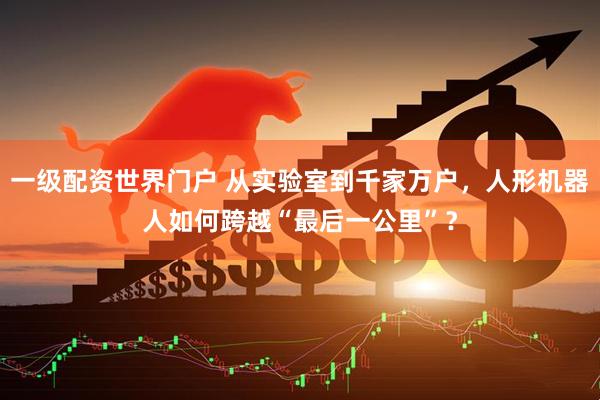 一级配资世界门户 从实验室到千家万户，人形机器人如何跨越“最后一公里”？