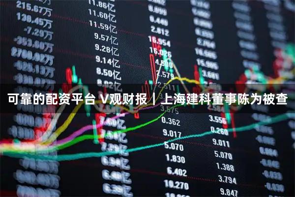 可靠的配资平台 V观财报｜上海建科董事陈为被查