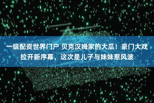 一级配资世界门户 贝克汉姆家的大瓜！豪门大戏拉开新序幕，这次是儿子与妹妹惹风波