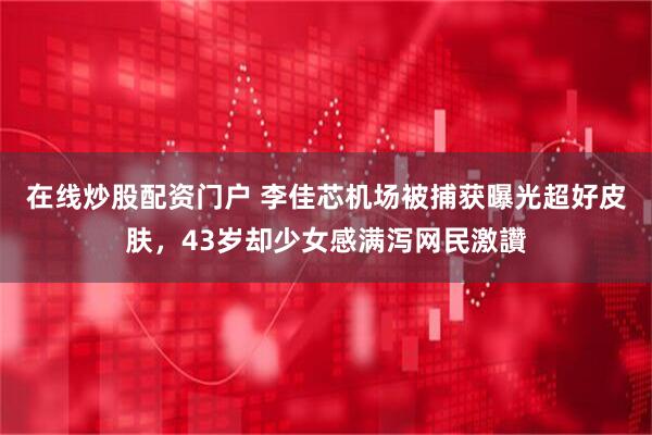 在线炒股配资门户 李佳芯机场被捕获曝光超好皮肤，43岁却少女感满泻网民激讚