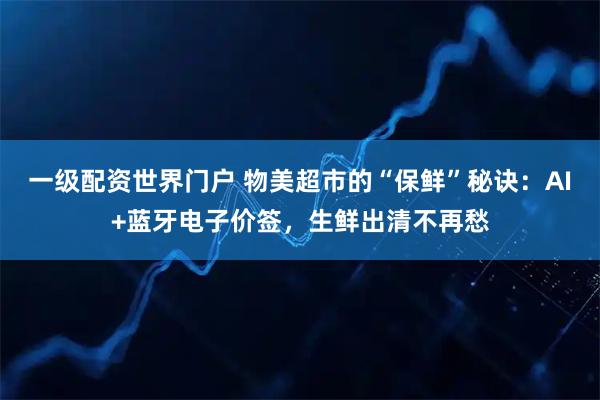 一级配资世界门户 物美超市的“保鲜”秘诀：AI+蓝牙电子价签，生鲜出清不再愁